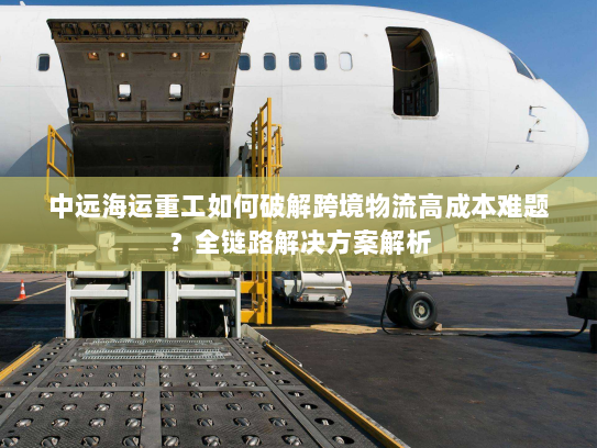 中远海运重工如何破解跨境物流高成本难题？全链路解决方案解析