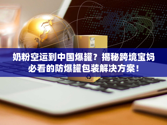 奶粉空运到中国爆罐？揭秘跨境宝妈必看的防爆罐包装解决方案！