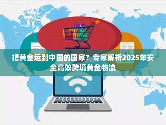 把黄金运到中国的国家?专家解析2025年安全高效跨境黄金物流 把黄金运到中国的国家?专家解析2025年安全高效跨境黄金物流