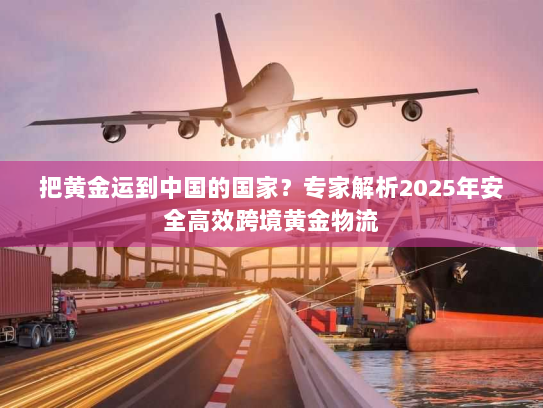 把黄金运到中国的国家?专家解析2025年安全高效跨境黄金物流 把黄金运到中国的国家?专家解析2025年安全高效跨境黄金物流
