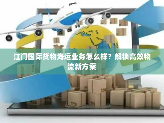 江门国际货物海运业务怎么样?解锁高效物流新方案 江门国际货物海运业务怎么样?解锁高效物流新方案