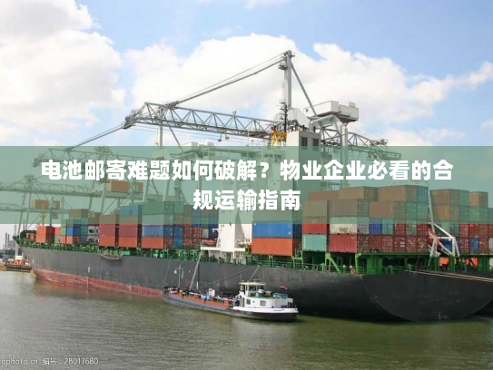 电池邮寄难题如何破解？物业企业必看的合规运输指南