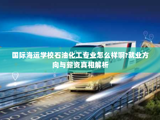 国际海运学校石油化工专业怎么样啊?就业方向与薪资真相解析