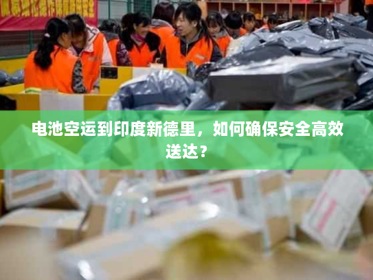 电池空运到印度新德里,如何确保安全高效送达? 电池空运到印度新德里,如何确保安全高效送达?