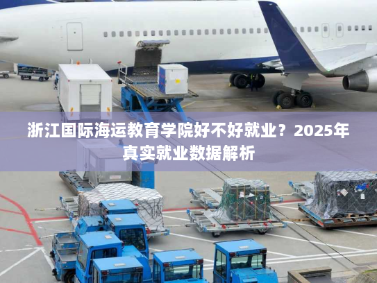 浙江国际海运教育学院好不好就业?2025年真实就业数据解析 浙江国际海运教育学院好不好就业?2025年真实就业数据解析