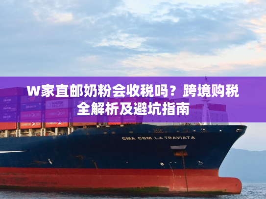 W家直邮奶粉会收税吗?跨境购税全解析及避坑指南 W家直邮奶粉会收税吗?跨境购税全解析及避坑指南