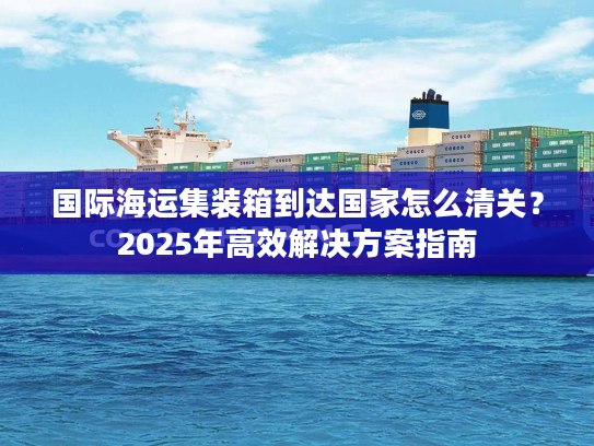 国际海运集装箱到达国家怎么清关？2025年高效解决方案指南
