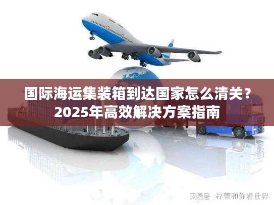 国际海运集装箱到达国家怎么清关？2025年高效解决方案指南