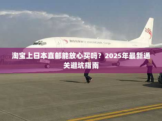 淘宝上日本直邮能放心买吗?2025年最新通关避坑指南 淘宝上日本直邮能放心买吗?2025年最新通关避坑指南