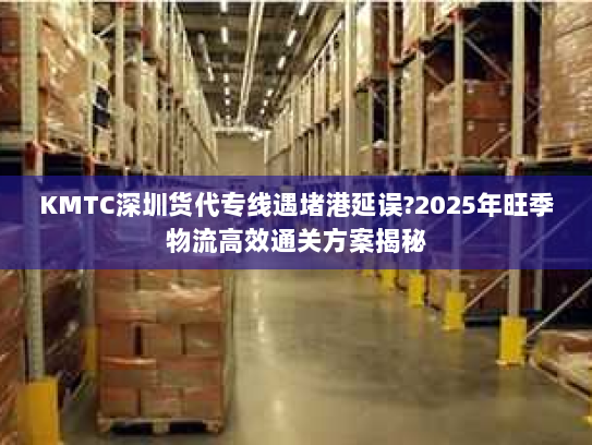 KMTC深圳货代专线遇堵港延误?2025年旺季物流高效通关方案揭秘 KMTC深圳货代专线遇堵港延误?2025年旺季物流高效通关方案揭秘