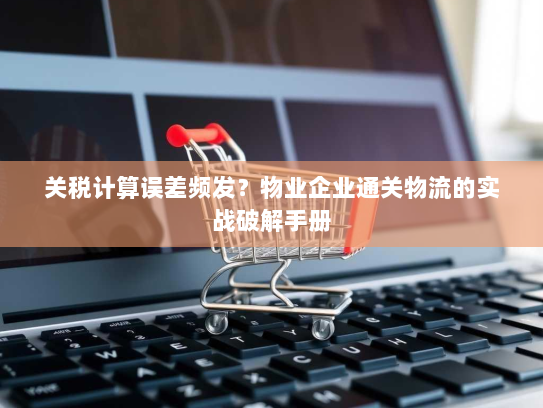 关税计算误差频发?物业企业通关物流的实战破解手册 关税计算误差频发?物业企业通关物流的实战破解手册