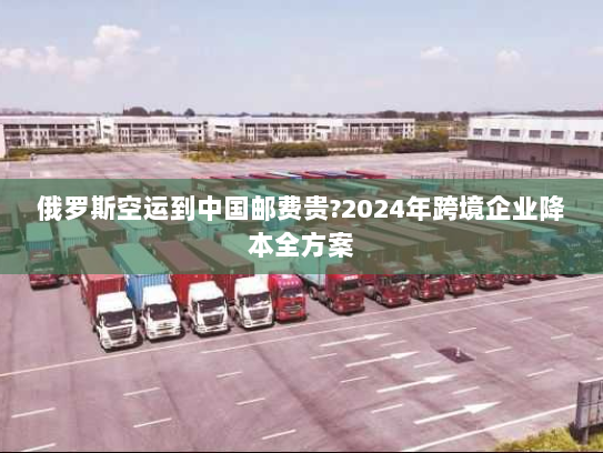 俄罗斯空运到中国邮费贵?2024年跨境企业降本全方案