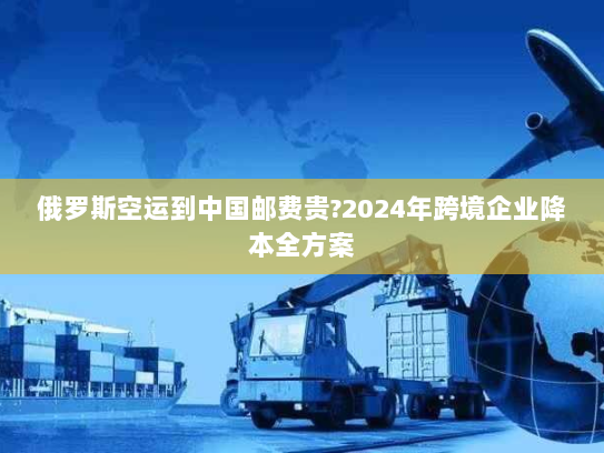 俄罗斯空运到中国邮费贵?2024年跨境企业降本全方案 俄罗斯空运到中国邮费贵?2024年跨境企业降本全方案