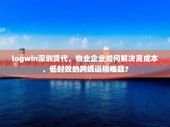 logwin深圳货代，物业企业如何解决高成本、低时效的跨境运输难题？