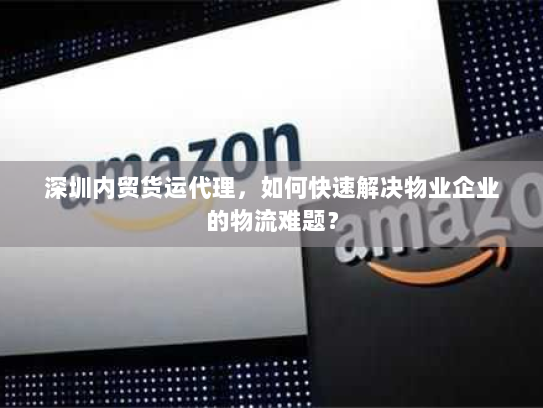 深圳内贸货运代理,如何快速解决物业企业的物流难题? 深圳内贸货运代理,如何快速解决物业企业的物流难题?