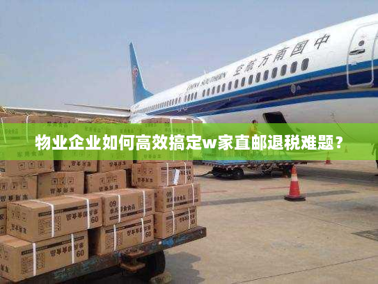 物业企业如何高效搞定w家直邮退税难题? 物业企业如何高效搞定w家直邮退税难题?