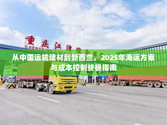 从中国运输建材到新西兰,2025年海运方案与成本控制终极指南 从中国运输建材到新西兰,2025年海运方案与成本控制终极指南
