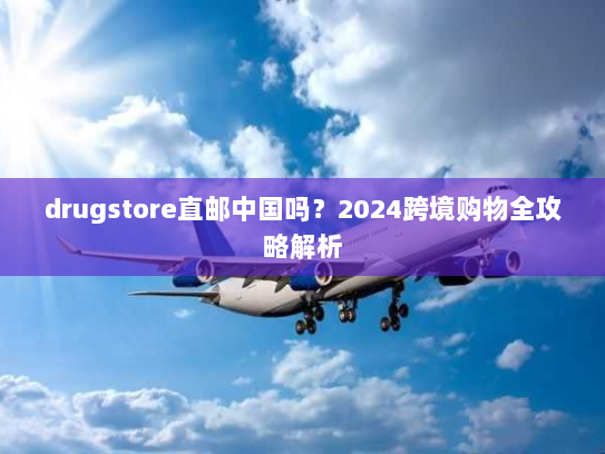 drugstore直邮中国吗？2024跨境购物全攻略解析