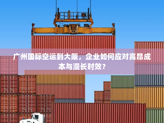 广州国际空运到大阪，企业如何应对高昂成本与漫长时效？