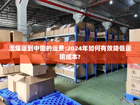 澳煤运到中国的运费:2024年如何有效降低运输成本? 澳煤运到中国的运费:2024年如何有效降低运输成本?