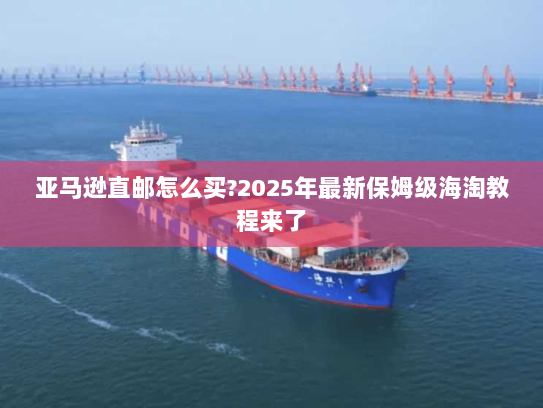 亚马逊直邮怎么买?2025年最新保姆级海淘教程来了 亚马逊直邮怎么买?2025年最新保姆级海淘教程来了