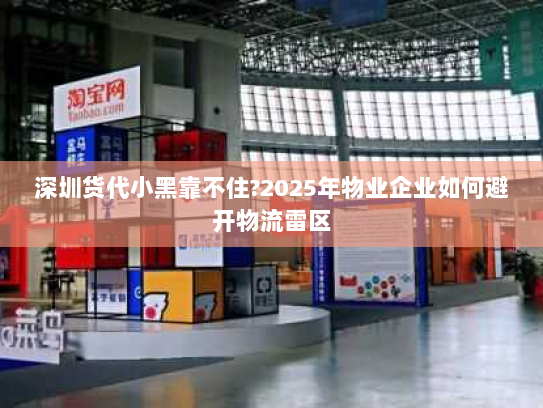 深圳货代小黑靠不住?2025年物业企业如何避开物流雷区
