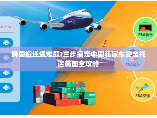 跨国搬迁遇难题?三步搞定中国私家车安全托运韩国全攻略