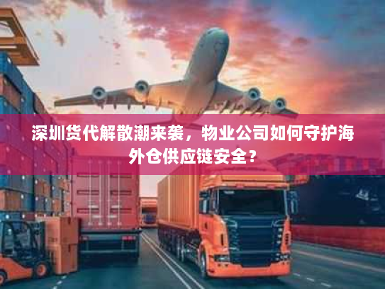 深圳货代解散潮来袭，物业公司如何守护海外仓供应链安全？