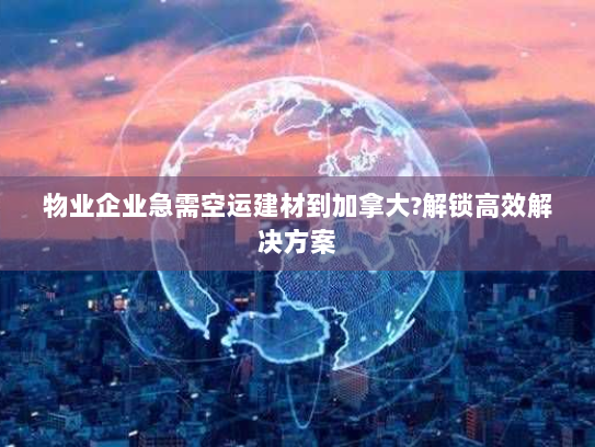 物业企业急需空运建材到加拿大?解锁高效解决方案