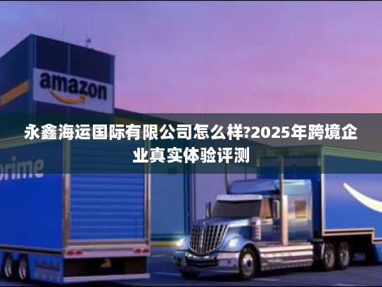 永鑫海运国际有限公司怎么样?2025年跨境企业真实体验评测 永鑫海运国际有限公司怎么样?2025年跨境企业真实体验评测