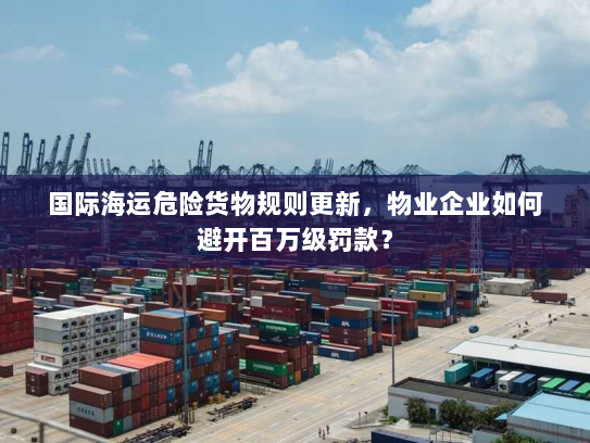 国际海运危险货物规则更新，物业企业如何避开百万级罚款？