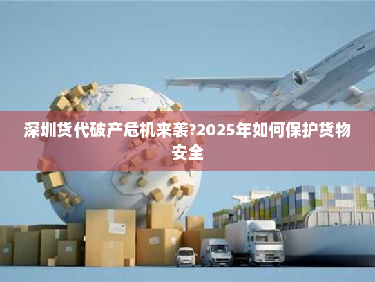深圳货代破产危机来袭?2025年如何保护货物安全 深圳货代破产危机来袭?2025年如何保护货物安全