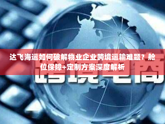 达飞海运如何破解物业企业跨境运输难题？舱位保障+定制方案深度解析