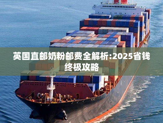 英国直邮奶粉邮费全解析:2025省钱终极攻略 英国直邮奶粉邮费全解析:2025省钱终极攻略