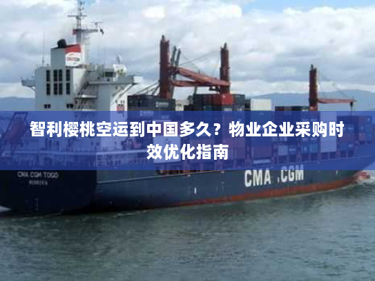 智利樱桃空运到中国多久？物业企业采购时效优化指南