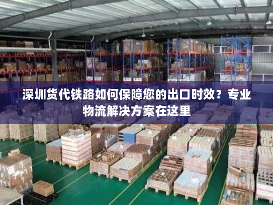深圳货代铁路如何保障您的出口时效？专业物流解决方案在这里