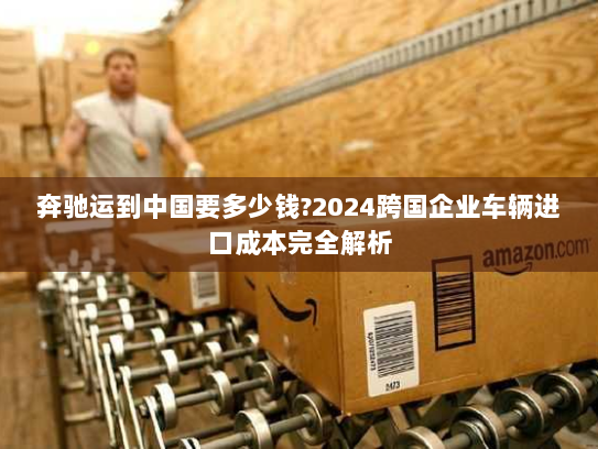 奔驰运到中国要多少钱?2024跨国企业车辆进口成本完全解析 奔驰运到中国要多少钱?2024跨国企业车辆进口成本完全解析