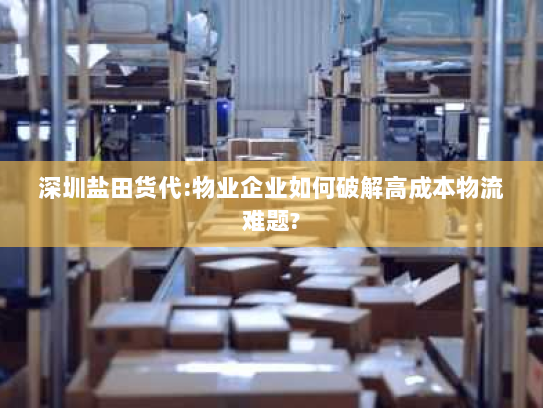 深圳盐田货代:物业企业如何破解高成本物流难题? 深圳盐田货代:物业企业如何破解高成本物流难题?