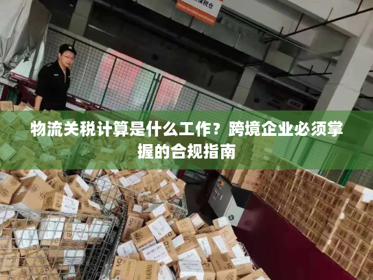 物流关税计算是什么工作？跨境企业必须掌握的合规指南