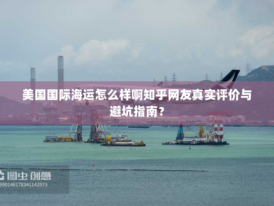 美国国际海运怎么样啊知乎网友真实评价与避坑指南？