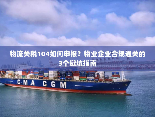 物流关税104如何申报?物业企业合规通关的3个避坑指南 物流关税104如何申报?物业企业合规通关的3个避坑指南