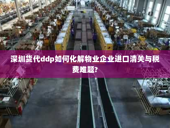 深圳货代ddp如何化解物业企业进口清关与税费难题? 深圳货代ddp如何化解物业企业进口清关与税费难题?