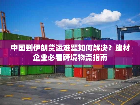 中国到伊朗货运难题如何解决？建材企业必看跨境物流指南