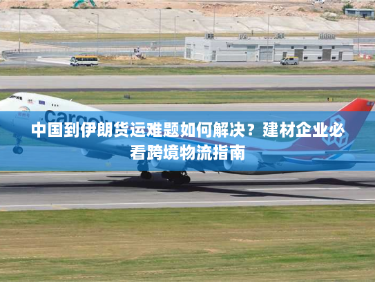 中国到伊朗货运难题如何解决?建材企业必看跨境物流指南 中国到伊朗货运难题如何解决?建材企业必看跨境物流指南