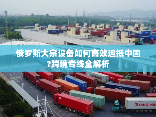 俄罗斯大宗设备如何高效运抵中国?跨境专线全解析