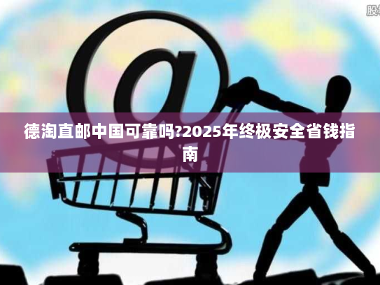 德淘直邮中国可靠吗?2025年终极安全省钱指南 德淘直邮中国可靠吗?2025年终极安全省钱指南