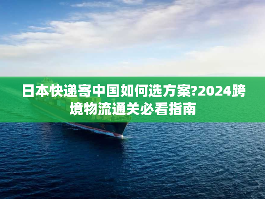 日本快递寄中国如何选方案?2024跨境物流通关必看指南