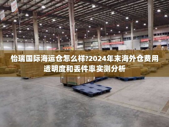 怡瑞国际海运仓怎么样?2024年末海外仓费用透明度和丢件率实测分析 怡瑞国际海运仓怎么样?2024年末海外仓费用透明度和丢件率实测分析