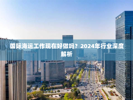 国际海运工作现在好做吗？2024年行业深度解析