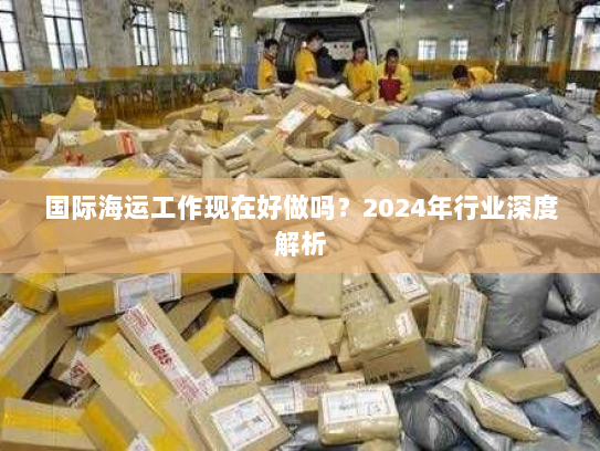 国际海运工作现在好做吗?2024年行业深度解析 国际海运工作现在好做吗?2024年行业深度解析
